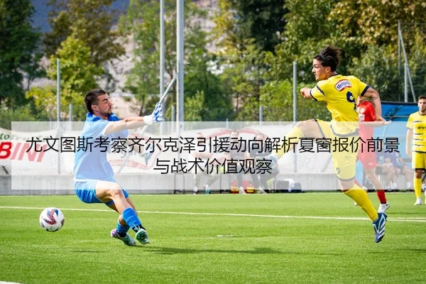 尤文图斯考察齐尔克泽引援动向解析夏窗报价前景与战术价值观察