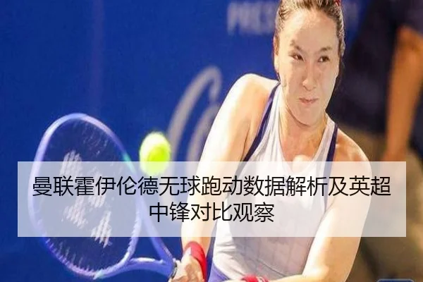 曼联霍伊伦德无球跑动数据解析及英超中锋对比观察