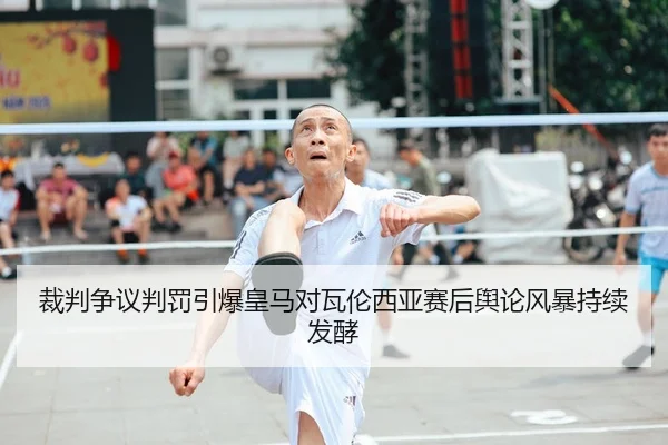 裁判争议判罚引爆皇马对瓦伦西亚赛后舆论风暴持续发酵