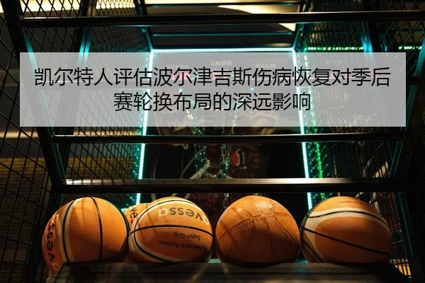 凯尔特人评估波尔津吉斯伤病恢复对季后赛轮换布局的深远影响