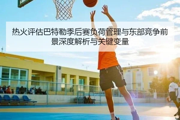 热火评估巴特勒季后赛负荷管理与东部竞争前景深度解析与关键变量