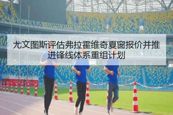 尤文图斯评估弗拉霍维奇夏窗报价并推进锋线体系重组计划