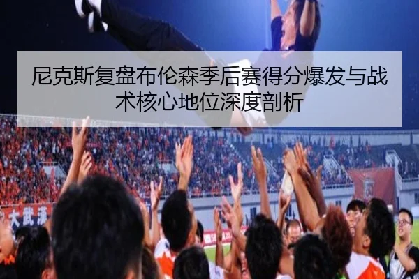 尼克斯复盘布伦森季后赛得分爆发与战术核心地位深度剖析
