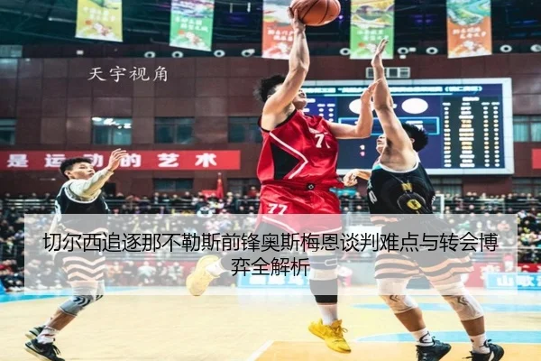 切尔西追逐那不勒斯前锋奥斯梅恩谈判难点与转会博弈全解析