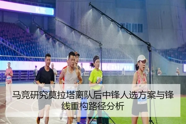 马竞研究莫拉塔离队后中锋人选方案与锋线重构路径分析