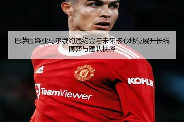 巴萨围绕亚马尔续约违约金与未来核心地位展开长线博弈与建队抉择