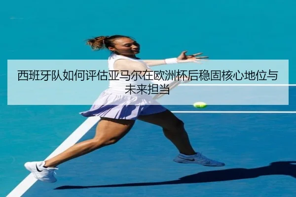 西班牙队如何评估亚马尔在欧洲杯后稳固核心地位与未来担当