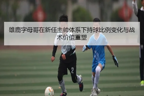 雄鹿字母哥在新任主帅体系下持球比例变化与战术价值重塑