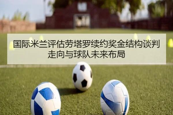 国际米兰评估劳塔罗续约奖金结构谈判走向与球队未来布局