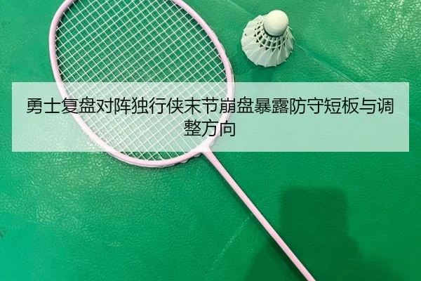 勇士复盘对阵独行侠末节崩盘暴露防守短板与调整方向